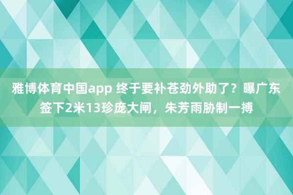 雅博体育中国app 终于要补苍劲外助了？曝广东签下2米13珍庞大闸，朱芳雨胁制一搏