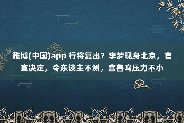 雅博(中国)app 行将复出？李梦现身北京，官宣决定，令东谈主不测，宫鲁鸣压力不小