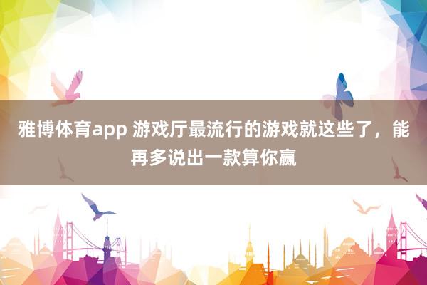 雅博体育app 游戏厅最流行的游戏就这些了，能再多说出一款算你赢