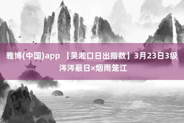 雅博(中国)app 【吴淞口日出指数】3月23日3级 涔涔蔽日×烟雨笼江