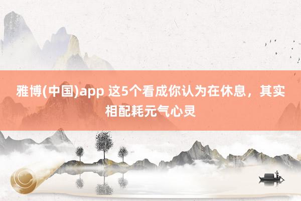 雅博(中国)app 这5个看成你认为在休息，其实相配耗元气心灵