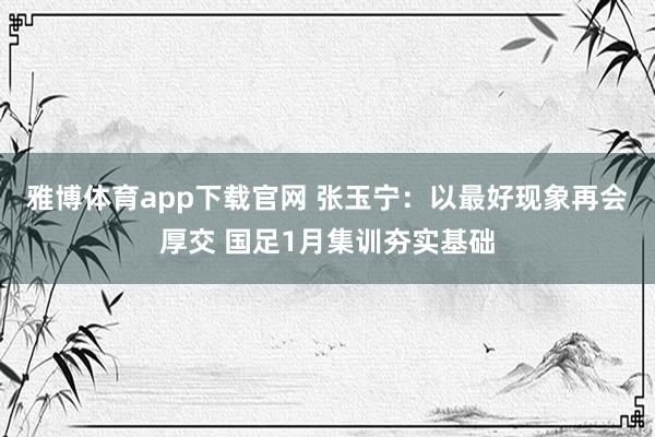 雅博体育app下载官网 张玉宁：以最好现象再会厚交 国足1月集训夯实基础