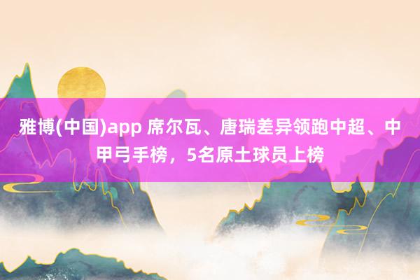 雅博(中国)app 席尔瓦、唐瑞差异领跑中超、中甲弓手榜，5名原土球员上榜