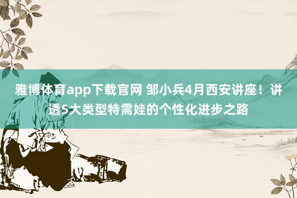 雅博体育app下载官网 邹小兵4月西安讲座！讲透5大类型特需娃的个性化进步之路