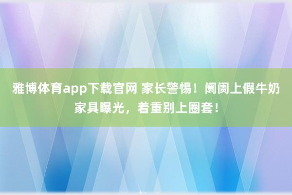 雅博体育app下载官网 家长警惕！阛阓上假牛奶家具曝光，着重别上圈套！