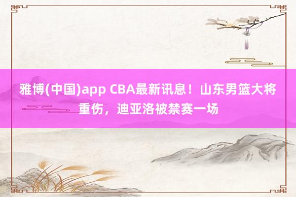 雅博(中国)app CBA最新讯息！山东男篮大将重伤，迪亚洛被禁赛一场