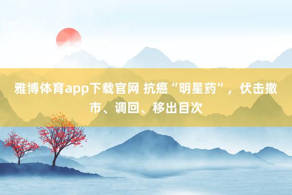 雅博体育app下载官网 抗癌“明星药”，伏击撤市、调回、移出目次