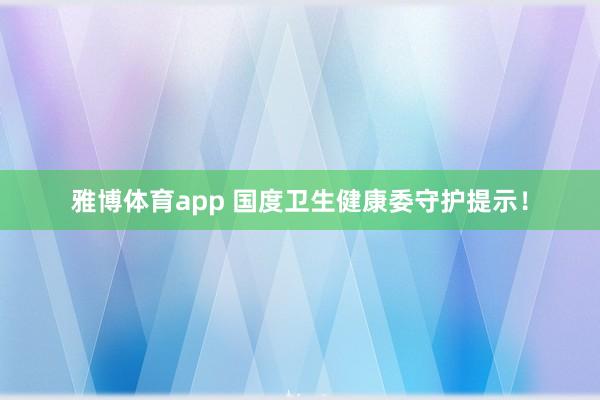 雅博体育app 国度卫生健康委守护提示！
