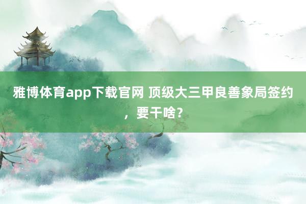 雅博体育app下载官网 顶级大三甲良善象局签约，要干啥？