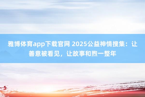 雅博体育app下载官网 2025公益神情搜集：让善意被看见，让故事和煦一整年