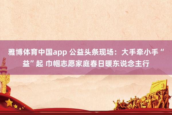雅博体育中国app 公益头条现场：大手牵小手“益”起 巾帼志愿家庭春日暖东说念主行