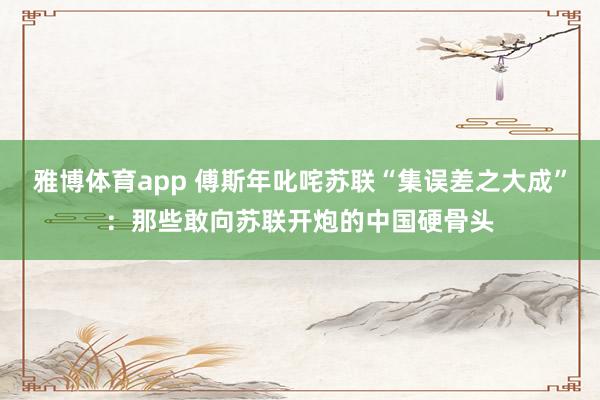 雅博体育app 傅斯年叱咤苏联“集误差之大成”：那些敢向苏联开炮的中国硬骨头