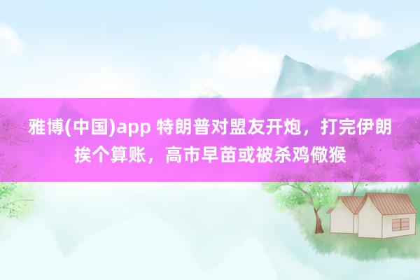雅博(中国)app 特朗普对盟友开炮，打完伊朗挨个算账，高市早苗或被杀鸡儆猴