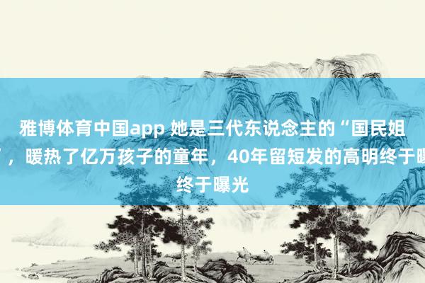 雅博体育中国app 她是三代东说念主的“国民姐姐”，暖热了亿万孩子的童年，40年留短发的高明终于曝光