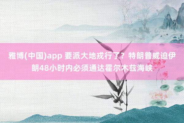 雅博(中国)app 要派大地戎行了？特朗普威迫伊朗48小时内必须通达霍尔木兹海峡