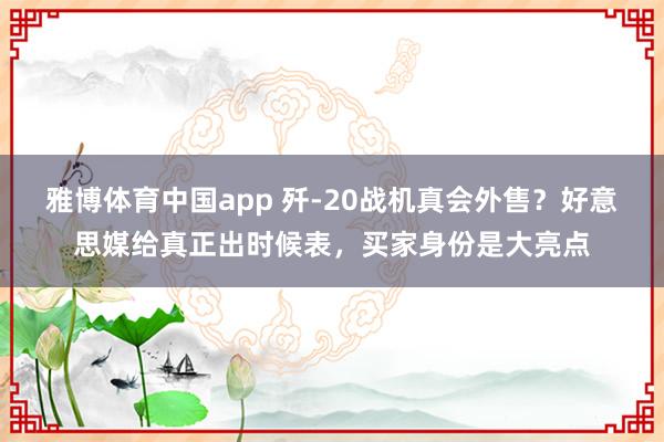 雅博体育中国app 歼-20战机真会外售？好意思媒给真正出时候表，买家身份是大亮点