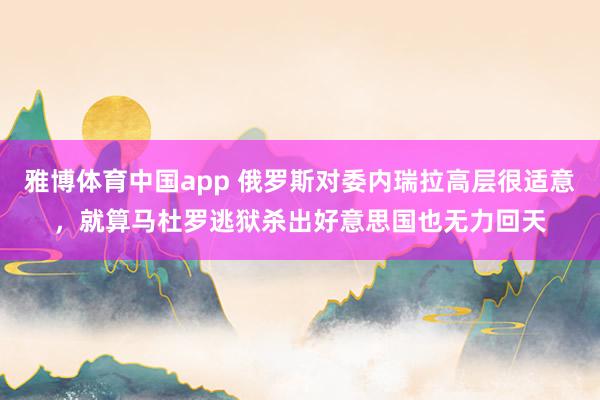 雅博体育中国app 俄罗斯对委内瑞拉高层很适意，就算马杜罗逃狱杀出好意思国也无力回天