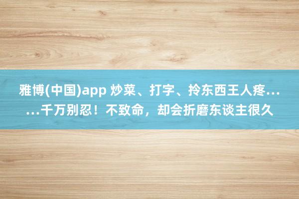 雅博(中国)app 炒菜、打字、拎东西王人疼……千万别忍！不致命，却会折磨东谈主很久