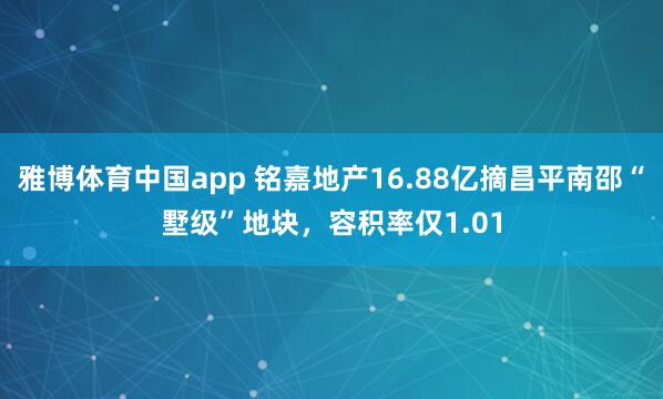 雅博体育中国app 铭嘉地产16.88亿摘昌平南邵“墅级”地块，容积率仅1.01