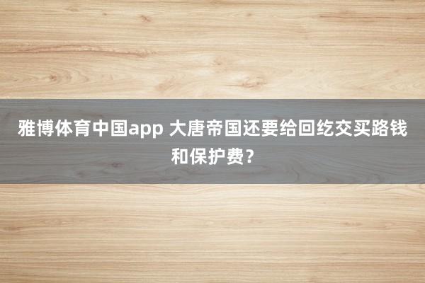 雅博体育中国app 大唐帝国还要给回纥交买路钱和保护费？
