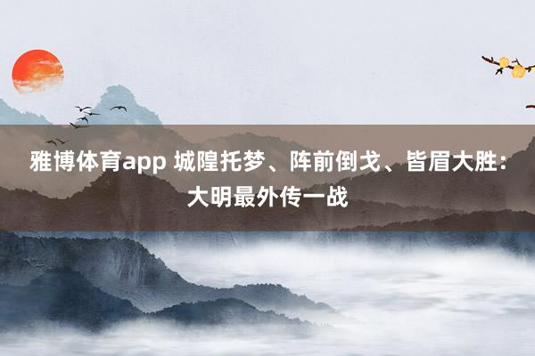 雅博体育app 城隍托梦、阵前倒戈、皆眉大胜：大明最外传一战