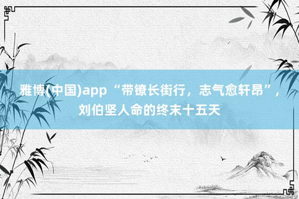 雅博(中国)app “带镣长街行，志气愈轩昂”，刘伯坚人命的终末十五天