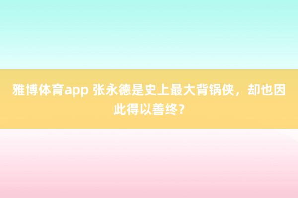 雅博体育app 张永德是史上最大背锅侠，却也因此得以善终？