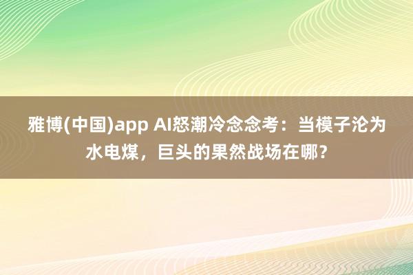雅博(中国)app AI怒潮冷念念考：当模子沦为水电煤，巨头的果然战场在哪？