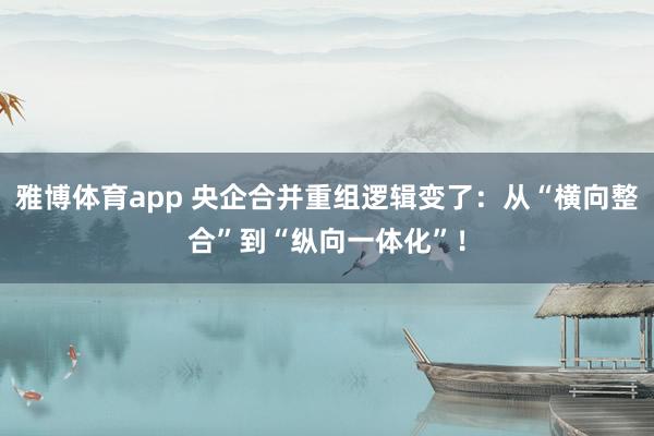 雅博体育app 央企合并重组逻辑变了：从“横向整合”到“纵向一体化”！