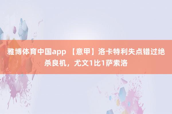 雅博体育中国app 【意甲】洛卡特利失点错过绝杀良机，尤文1比1萨索洛