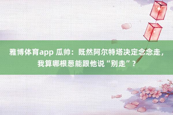 雅博体育app 瓜帅：既然阿尔特塔决定念念走，我算哪根葱能跟他说“别走”？