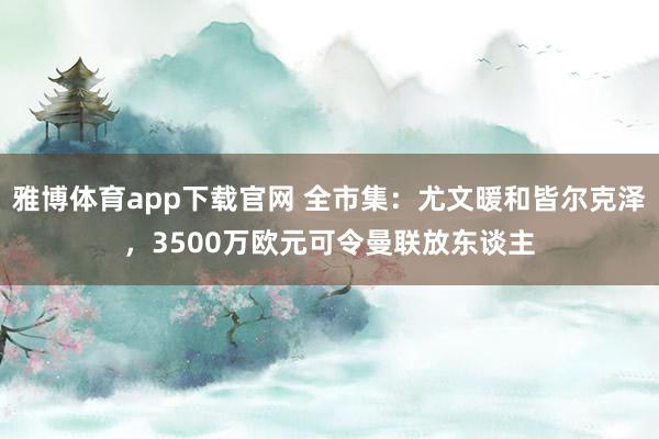 雅博体育app下载官网 全市集：尤文暖和皆尔克泽，3500万欧元可令曼联放东谈主