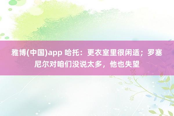 雅博(中国)app 哈托：更衣室里很闲适；罗塞尼尔对咱们没说太多，他也失望