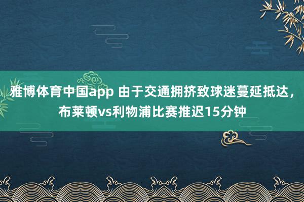 雅博体育中国app 由于交通拥挤致球迷蔓延抵达，布莱顿vs利物浦比赛推迟15分钟