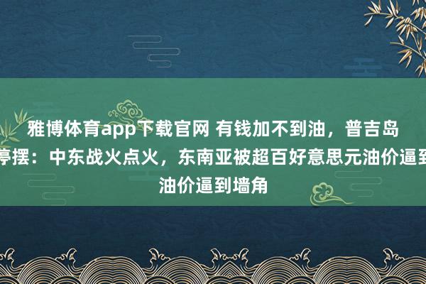 雅博体育app下载官网 有钱加不到油，普吉岛游船停摆：中东战火点火，东南亚被超百好意思元油价逼到墙角