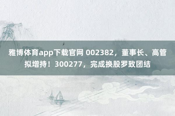 雅博体育app下载官网 002382，董事长、高管拟增持！300277，完成换股罗致团结