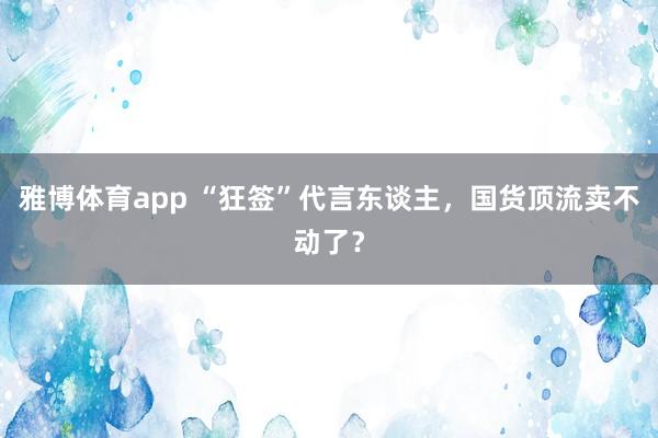 雅博体育app “狂签”代言东谈主，国货顶流卖不动了？