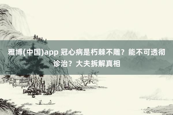 雅博(中国)app 冠心病是朽棘不雕？能不可透彻诊治？大夫拆解真相