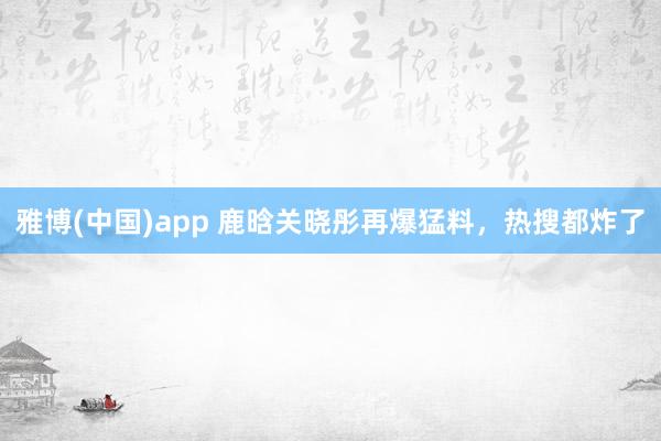 雅博(中国)app 鹿晗关晓彤再爆猛料，热搜都炸了