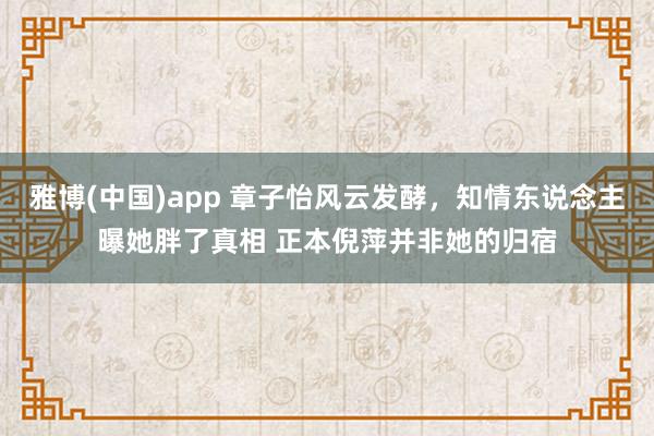 雅博(中国)app 章子怡风云发酵，知情东说念主曝她胖了真相 正本倪萍并非她的归宿