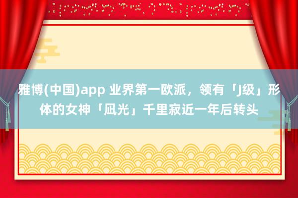 雅博(中国)app 业界第一欧派，领有「J级」形体的女神「凪光」千里寂近一年后转头