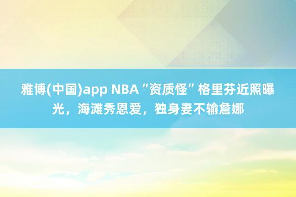 雅博(中国)app NBA“资质怪”格里芬近照曝光，海滩秀恩爱，独身妻不输詹娜