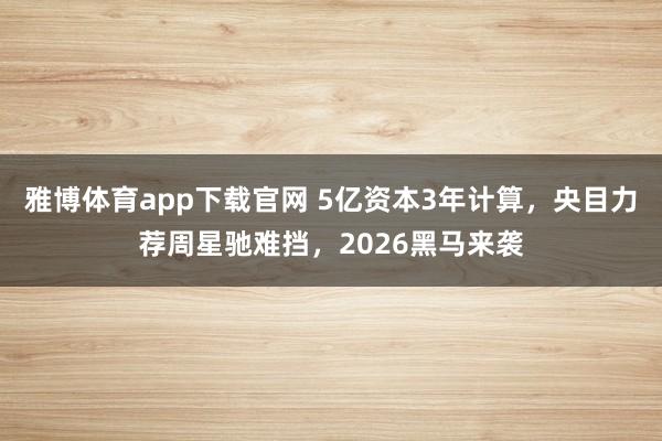 雅博体育app下载官网 5亿资本3年计算,央目力荐周星驰难挡,2026黑马来袭