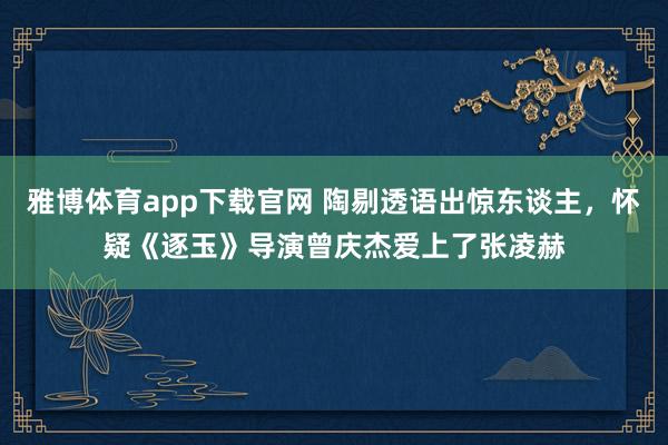 雅博体育app下载官网 陶剔透语出惊东谈主，怀疑《逐玉》导演曾庆杰爱上了张凌赫