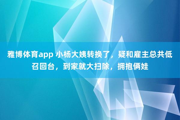 雅博体育app 小杨大姨转换了，疑和雇主总共低召回台，到家就大扫除，拥抱俩娃