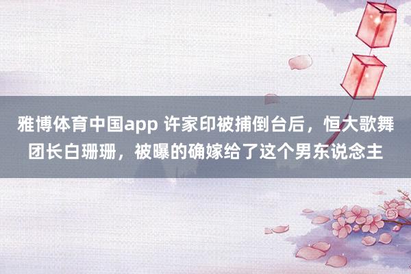 雅博体育中国app 许家印被捕倒台后，恒大歌舞团长白珊珊，被曝的确嫁给了这个男东说念主