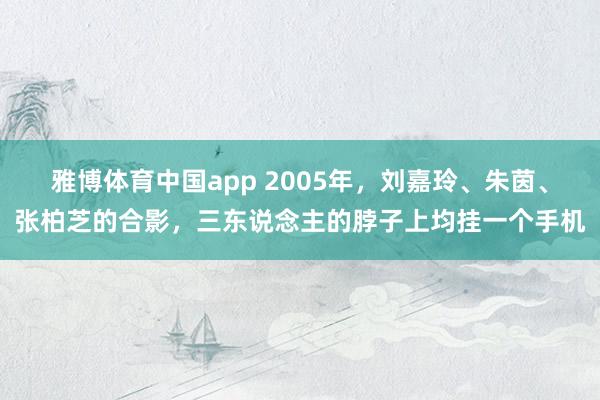 雅博体育中国app 2005年，刘嘉玲、朱茵、张柏芝的合影，三东说念主的脖子上均挂一个手机