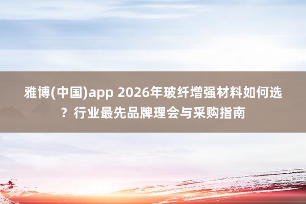 雅博(中国)app 2026年玻纤增强材料如何选？行业最先品牌理会与采购指南
