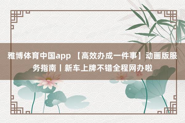 雅博体育中国app 【高效办成一件事】动画版服务指南丨新车上牌不错全程网办啦
