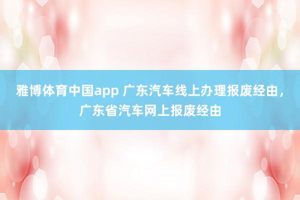 雅博体育中国app 广东汽车线上办理报废经由，广东省汽车网上报废经由